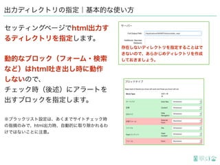 出力ディレクトリの指定｜基本的な使い方
セッティングページでhtml出力す
るディレクトリを指定します。
動的なブロック（フォーム・検索
など）はhtml吐き出し時に動作
しないので、
チェック時（後述）にアラートを
出すブロックを指定します。
※ブラックリスト設定は、あくまでサイトチェック時
の指摘のみで、html出力時、自動的に取り除かれるわ
けではないことに注意。
存在しないディレクトリを指定することはで
きないので、あらかじめディレクトリを作成
しておきましょう。
 