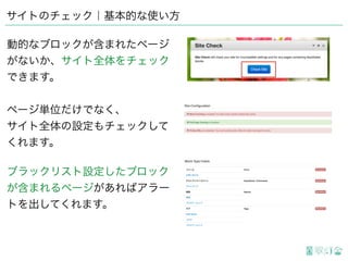 サイトのチェック｜基本的な使い方
動的なブロックが含まれたページ
がないか、サイト全体をチェック
できます。
ページ単位だけでなく、
サイト全体の設定もチェックして
くれます。
ブラックリスト設定したブロック
が含まれるページがあればアラー
トを出してくれます。
 