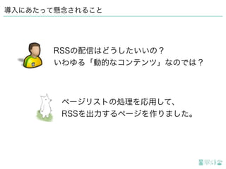 導入にあたって懸念されること
ページリストの処理を応用して、
RSSを出力するページを作りました。
RSSの配信はどうしたいいの？
いわゆる「動的なコンテンツ」なのでは？
 