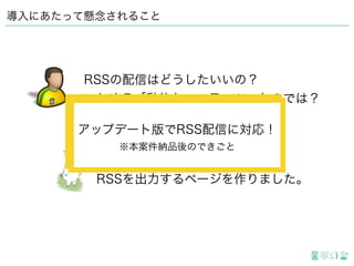 導入にあたって懸念されること
ページリストの処理を応用して、
RSSを出力するページを作りました。
RSSの配信はどうしたいいの？
いわゆる「動的なコンテンツ」なのでは？
アップデート版でRSS配信に対応！
※本案件納品後のできごと
アップデート版でRSS配信に対応！
※本案件納品後のできごと
 