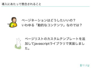 導入にあたって懸念されること
ページリストのカスタムテンプレートを追
加してjavascriptライブラリで実装しまし
た。
ページネーションはどうしたいいの？
いわゆる「動的なコンテンツ」なのでは？
 