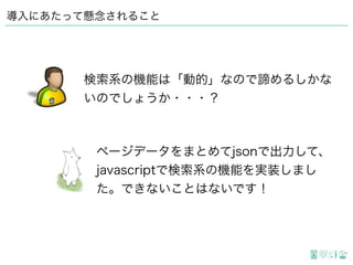 導入にあたって懸念されること
ページデータをまとめてjsonで出力して、
javascriptで検索系の機能を実装しまし
た。できないことはないです！
検索系の機能は「動的」なので諦めるしかな
いのでしょうか・・・？
 