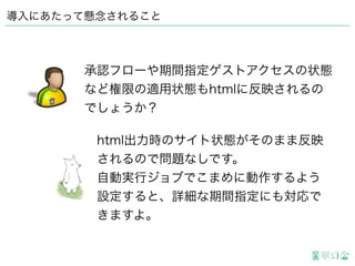 導入にあたって懸念されること
html出力時のサイト状態がそのまま反映
されるので問題なしです。
自動実行ジョブでこまめに動作するよう
設定すると、詳細な期間指定にも対応で
きますよ。
承認フローや期間指定ゲストアクセスの状態
など権限の適用状態もhtmlに反映されるの
でしょうか？
 