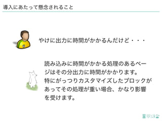 導入にあたって懸念されること
読み込みに時間がかかる処理のあるペー
ジはその分出力に時間がかかります。 
特にがっつりカスタマイズしたブロックが
あってその処理が重い場合、かなり影響
を受けます。
やけに出力に時間がかかるんだけど・・・
 