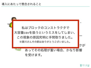 導入にあたって懸念されること
読み込みに時間がかかる処理のあるペー
ジはその分出力に時間がかかります。 
特にがっつりカスタマイズしたブロックが
あってその処理が重い場合、かなり影響
を受けます。
やけに出力に時間がかかるんだけど・・・
私はブロックのコンストラクタで
大容量csvを扱うというミスをしてしまい、
この現象の原因究明に手間取りました。
※菱川さんその節はありがとうございました。
 