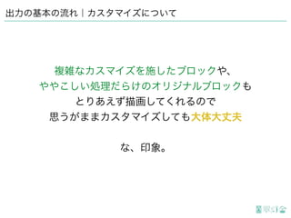 出力の基本の流れ｜カスタマイズについて
複雑なカスマイズを施したブロックや、
ややこしい処理だらけのオリジナルブロックも
とりあえず描画してくれるので
思うがままカスタマイズしても大体大丈夫
な、印象。
 