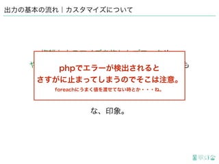 出力の基本の流れ｜カスタマイズについて
複雑なカスマイズを施したブロックや、
ややこしい処理だらけのオリジナルブロックも
とりあえず描画してくれるので
思うがままカスタマイズしても大体大丈夫
な、印象。
PHPでエラーが検出されると
さすがに止まってしまうのでそこは注意。
foreachにうまく値を渡せてない時とか・・・ね。
 