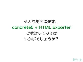 そんな場面に是非、
concrete5 + HTML Exporter
ご検討してみては
いかがでしょうか？
 