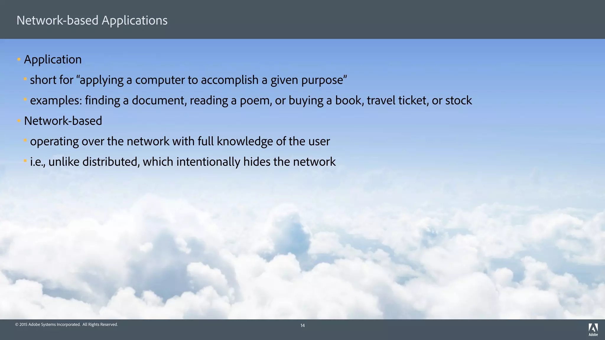 © 2015 Adobe Systems Incorporated. All Rights Reserved.
Network-based Applications
• Application
§ short for “applying a computer to accomplish a given purpose”
§ examples: finding a document, reading a poem, or buying a book, travel ticket, or stock
• Network-based
§ operating over the network with full knowledge of the user
§ i.e., unlike distributed, which intentionally hides the network
14
 