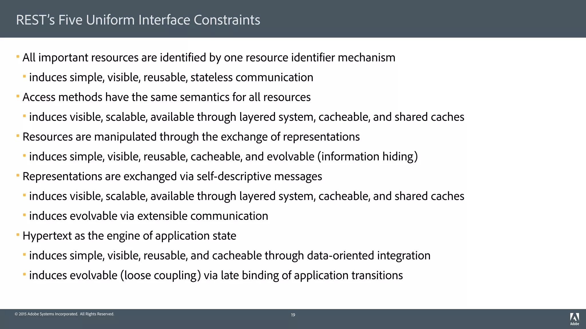 © 2015 Adobe Systems Incorporated. All Rights Reserved.
REST’s Five Uniform Interface Constraints
§ All important resources are identified by one resource identifier mechanism
§ induces simple, visible, reusable, stateless communication
§ Access methods have the same semantics for all resources
§ induces visible, scalable, available through layered system, cacheable, and shared caches
§ Resources are manipulated through the exchange of representations
§ induces simple, visible, reusable, cacheable, and evolvable (information hiding)
§ Representations are exchanged via self-descriptive messages
§ induces visible, scalable, available through layered system, cacheable, and shared caches
§ induces evolvable via extensible communication
§ Hypertext as the engine of application state
§ induces simple, visible, reusable, and cacheable through data-oriented integration
§ induces evolvable (loose coupling) via late binding of application transitions
19
 