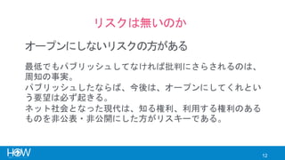 12
リスクは無いのか
オープンにしないリスクの方がある
最低でもパブリッシュしてなければ批判にさらされるのは、
周知の事実。
パブリッシュしたならば、今後は、オープンにしてくれとい
う要望は必ず起きる。
ネット社会となった現代は、知る権利、利用する権利のある
ものを非公表・非公開にした方がリスキーである。
 
