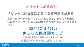 14
メリットはあるのか
メリットは住民生活が良くなる可能性がある
5374(ゴミなし)
さっぽろ保育園マップ
自治体のデータをオープンにすることで、それらを利用し、
住民がアプリケーションの開発を行う事が盛んになってきて
いる。
これらは全国的な盛り上がりを見せている
住民はデータを欲しがっています
 