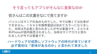 15
そう言ってもアプリがそんなに重要なのか
皆さんはこの文書をなにで見てますか
パソコンはマニアの為のものでした。今では無くては仕事が
できません。１９９９年携帯電話は初めてカラーになりまし
た。当時は不必要と言われましたが今は普通です。２００８
年iPhoneが国内販売されました。当時はマニアだけと言わ
れましたが今では普通です。
ハードウェアが成熟しソフトウェアの時代が来ています
必ず最初は「意味があるのか」と言われて来ました
 