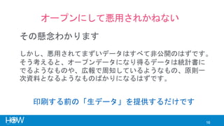 16
オープンにして悪用されかねない
その懸念わかります
しかし、悪用されてまずいデータはすべて非公開のはずです。
そう考えると、オープンデータになり得るデータは統計書に
でるようなものや、広報で周知しているようなもの、原則一
次資料となるようなものばかりになるはずです。
印刷する前の「生データ」を提供するだけです
 