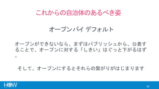 18
これからの自治体のあるべき姿
オープンバイデフォルト
オープンができないなら、まずはパブリッシュから、公表す
ることで、オープンに対する「しきい」はぐっと下がるはず
。
そして、オープンにするとそれらの繋がりがはじまります
 