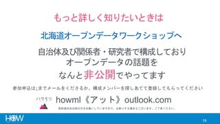 19
もっと詳しく知りたいときは
北海道オープンデータワークショップへ
自治体及び関係者・研究者で構成しており
オープンデータの話題を
なんと非公開でやってます
howml《アット》outlook.com
参加申込は↓までメールをくださるか、構成メンバーを探しあてて登録してもらってください
原則道内自治体の方を対象にしていますので、お断りする場合もございます。ご了承ください。
 