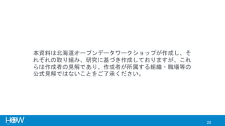 20
本資料は北海道オープンデータワークショップが作成し、そ
れぞれの取り組み、研究に基づき作成しておりますが、これ
らは作成者の見解であり、作成者が所属する組織・職場等の
公式見解ではないことをご了承ください。
 