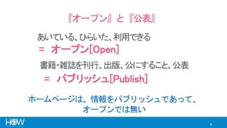 4
『オープン』と『公表』
あいている、ひらいた、利用できる
= オープン[Open]
= パブリッシュ[Publish]
書籍・雑誌を刊行、出版、公にすること、公表
ホームページは、情報をパブリッシュであって、
オープンでは無い
 