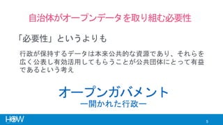 5
自治体がオープンデータを取り組む必要性
「必要性」というよりも
オープンガバメント
行政が保持するデータは本来公共的な資源であり、それらを
広く公表し有効活用してもらうことが公共団体にとって有益
であるという考え
ー開かれた行政ー
 