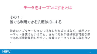 6
データをオープンにするとは
誰でも利用できる汎用形式にする
特定のアプリケーションに依存した形式ではなく、汎用フォ
ーマットを使うということ。さらにそれが機械判別可能な形
であれば情報集約しやすい。複数フォーマットならなお良い
。
その１：
 