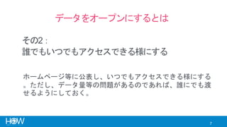 7
データをオープンにするとは
誰でもいつでもアクセスできる様にする
ホームページ等に公表し、いつでもアクセスできる様にする
。ただし、データ量等の問題があるのであれば、誰にでも渡
せるようにしておく。
その2：
 