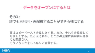 8
データをオープンにするとは
誰でも再利用・再配布することができる様にする
要はコピーペーストを良しとする。また、それらを改変して
も良しとする。たとえそれが、どこかの企業に商用利用され
ても問題ない。
そういうことをしっかりと宣言する。
その3：
 