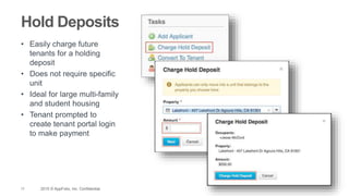 17 2015 © AppFolio, Inc. Confidential.
Hold Deposits
• Easily charge future
tenants for a holding
deposit
• Does not require specific
unit
• Ideal for large multi-family
and student housing
• Tenant prompted to
create tenant portal login
to make payment
 