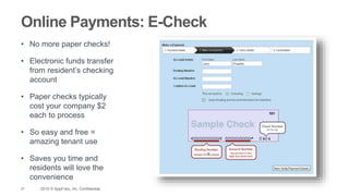27 2015 © AppFolio, Inc. Confidential.
Online Payments: E-Check
• No more paper checks!
• Electronic funds transfer
from resident’s checking
account
• Paper checks typically
cost your company $2
each to process
• So easy and free =
amazing tenant use
• Saves you time and
residents will love the
convenience
 