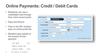 29 2015 © AppFolio, Inc. Confidential.
Online Payments: Credit / Debit Cards
• Residents can use a
credit/debit card through
their online tenant portal
• Easy and Secure
• Free to the PM, resident
pays an online portal fee
• Resident pays based on
the amount of their
payment
$.01 - $900 = $17
$900.01 - $1250 = $27
$1250.01 - $3000 = $37
 