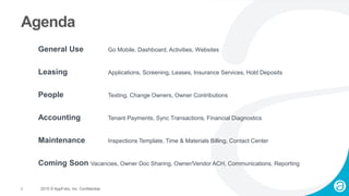 3 2015 © AppFolio, Inc. Confidential.
Agenda
General Use Go Mobile, Dashboard, Activities, Websites
Leasing Applications, Screening, Leases, Insurance Services, Hold Deposits
People Texting, Change Owners, Owner Contributions
Accounting Tenant Payments, Sync Transactions, Financial Diagnostics
Maintenance Inspections Template, Time & Materials Billing, Contact Center
Coming Soon Vacancies, Owner Doc Sharing, Owner/Vendor ACH, Communications, Reporting
 