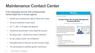 41 2015 © AppFolio, Inc. Confidential.
Maintenance Contact Center
Fully integrated service with professionally
trained AppFolio in-house agents:
• Handle your maintenance calls & online work orders
• Act as an extension of your team
• 24 / 7 / 365 – in English and Spanish
• Everything documented in your AppFolio account
• No setup costs – choose from local or toll free #
• $1 per unit/per month, min of $200/mo
• Dedicated team to have you up and running in days
• You set property or portfolio-specific instructions
 