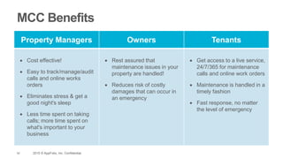42 2015 © AppFolio, Inc. Confidential.
MCC Benefits
Property Managers Owners Tenants
 Cost effective!
 Easy to track/manage/audit
calls and online works
orders
 Eliminates stress & get a
good night's sleep
 Less time spent on taking
calls; more time spent on
what's important to your
business
 Rest assured that
maintenance issues in your
property are handled!
 Reduces risk of costly
damages that can occur in
an emergency
 Get access to a live service,
24/7/365 for maintenance
calls and online work orders
 Maintenance is handled in a
timely fashion
 Fast response, no matter
the level of emergency
 