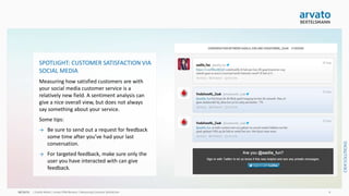 arvato CRM Solutions | Measuring Customer Satisfaction 8
SPOTLIGHT: CUSTOMER SATISFACTION VIA
SOCIAL MEDIA
Measuring how satisfied customers are with your
social media customer service is a relatively new
field. A sentiment analysis can give a nice overall
view, but does not always say something about
your service.
Some tips:
→ Be sure to send out a request for feedback
some time after you’ve had your last
conversation.
→ For targeted feedback, make sure only the
user you have interacted with can give
feedback (for example via private message).
 