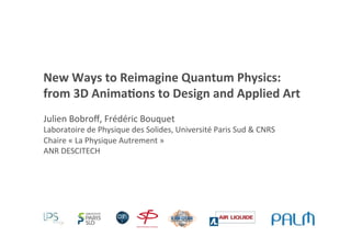 New	
  Ways	
  to	
  Reimagine	
  Quantum	
  Physics:	
  
from	
  3D	
  Anima;ons	
  to	
  Design	
  and	
  Applied	
  Art	
  
Julien	
  Bobroﬀ,	
  Frédéric	
  Bouquet	
  
Laboratoire	
  de	
  Physique	
  des	
  Solides,	
  Université	
  Paris	
  Sud	
  &	
  CNRS	
  
Chaire	
  «	
  La	
  Physique	
  Autrement	
  »	
  	
  
ANR	
  DESCITECH	
  
 