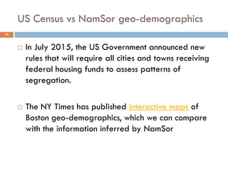 US Census vs NamSor geo-demographics
14
 In July 2015, the US Government announced new
rules that will require all cities and towns receiving
federal housing funds to assess patterns of
segregation.
 The NY Times has published interactive maps of
Boston geo-demographics, which we can compare
with the information inferred by NamSor
 
