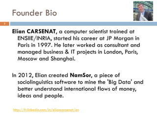Founder Bio
3
Elian CARSENAT, a computer scientist trained at
ENSIIE/INRIA, started his career at JP Morgan in
Paris in 1997. He later worked as consultant and
managed business & IT projects in London, Paris,
Moscow and Shanghai.
In 2012, Elian created NamSor, a piece of
sociolinguistics software to mine the 'Big Data' and
better understand international flows of money,
ideas and people.
http://fr.linkedin.com/in/eliancarsenat/en
 