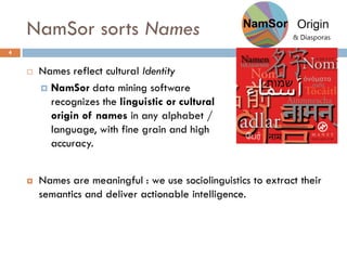 NamSor sorts Names
4
 Names are meaningful : we use sociolinguistics to extract their
semantics and deliver actionable intelligence.
 Names reflect cultural Identity
 NamSor data mining software
recognizes the linguistic or cultural
origin of names in any alphabet /
language, with fine grain and high
accuracy.
 