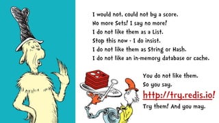 You do not like them.
So you say.
http://try.redis.io!
Try them! And you may.
I would not, could not by a score.
No more Sets! I say no more!
I do not like them as a List.
Stop this now - I do insist.
I do not like them as String or Hash.
I do not like an in-memory database or cache.
 