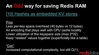 An Odd way for saving Redis RAM
[10] Hashes as embedded KV stores
Pros
Less per-key space overhead (40 bytes vs 12 bytes)
An encoding that plays well with CPU cache locality
Lower utilization of the keyspace size (max 2^32)
Keep “related” values together (superficially like a table)
“Con”
increased computational complexity, but still O(1)
 