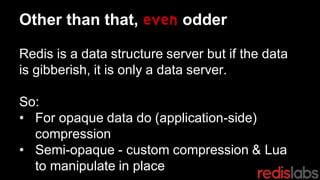 Other than that, even odder
Redis is a data structure server but if the data
is gibberish, it is only a data server.
So:
• For opaque data do (application-side)
compression
• Semi-opaque - custom compression & Lua
to manipulate in place
 