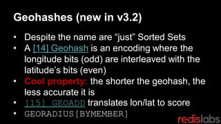 Geohashes (new in v3.2)
• Despite the name are “just” Sorted Sets
• A [14] Geohash is an encoding where the
longitude bits (odd) are interleaved with the
latitude’s bits (even)
• Cool property: the shorter the geohash, the
less accurate it is
• [15] GEOADD translates lon/lat to score
• GEORADIUS[BYMEMBER]
 