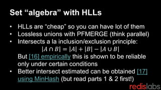 Set “algebra” with HLLs
• HLLs are “cheap” so you can have lot of them
• Lossless unions with PFMERGE (think parallel)
• Intersects a la inclusion/exclusion principle:
𝐴 ∩ 𝐵 = 𝐴 + 𝐵 − 𝐴 ∪ 𝐵
But [16] empirically this is shown to be reliable
only under certain conditions
• Better intersect estimated can be obtained [17]
using MinHash (but read parts 1 & 2 first!)
 