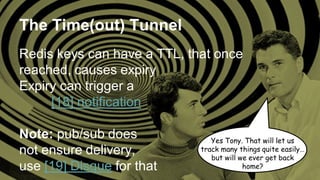 The Time(out) Tunnel
Redis keys can have a TTL, that once
reached, causes expiry
Expiry can trigger a
[18] notification
Note: pub/sub does
not ensure delivery,
use [19] Disque for that
Yes Tony. That will let us
track many things quite easily…
but will we ever get back
home?
 