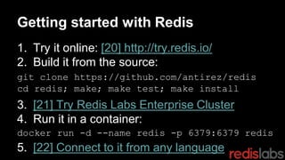 Getting started with Redis
1. Try it online: [20] http://try.redis.io/
2. Build it from the source:
3. [21] Try Redis Labs Enterprise Cluster
4. Run it in a container:
5. [22] Connect to it from any language
git clone https://github.com/antirez/redis
cd redis; make; make test; make install
docker run -d --name redis -p 6379:6379 redis
 