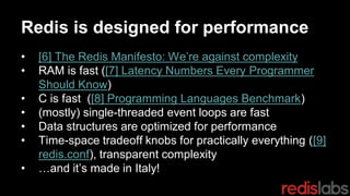 Redis is designed for performance
• [6] The Redis Manifesto: We’re against complexity
• RAM is fast ([7] Latency Numbers Every Programmer
Should Know)
• C is fast ([8] Programming Languages Benchmark)
• (mostly) single-threaded event loops are fast
• Data structures are optimized for performance
• Time-space tradeoff knobs for practically everything ([9]
redis.conf), transparent complexity
• …and it’s made in Italy!
 