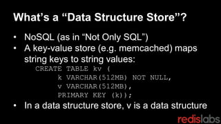 What’s a “Data Structure Store”?
• NoSQL (as in “Not Only SQL”)
• A key-value store (e.g. memcached) maps
string keys to string values:
CREATE TABLE kv (
k VARCHAR(512MB) NOT NULL,
v VARCHAR(512MB),
PRIMARY KEY (k));
• In a data structure store, v is a data structure
 