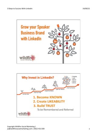 3	
  Steps	
  to	
  Success	
  With	
  LinkedIn	
   14/09/15	
  
Copyright	
  Wildﬁre	
  Social	
  MarkeAng	
  |	
  
jo@wildﬁresocialmarkeAng.com	
  |	
  0422	
  431	
  039	
   1	
  
Grow your Speaker
Business Brand
with LinkedIn
	
  1.	
  Become	
  KNOWN	
  
	
  	
  	
  	
  	
  2.	
  Create	
  LIKEABILITY	
  
	
  	
  	
  	
  	
  3.	
  Build	
  TRUST	
  
To be Remembered and Referred
Why Invest in LinkedIn?
 