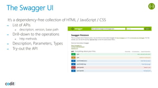 The Swagger UI
It’s a dependency-free collection of HTML / JavaScript / CSS
➔ List of APIs
➔ description, version, base path
➔ Drill-down to the operations
➔ http methods
➔ Description, Parameters, Types
➔ Try-out the API
 