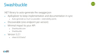 Swashbuckle
.NET library to auto-generate the swagger.json
➔ ApiExplorer to keep implementation and documentation in-sync
➔ Auto-generate as much as possible + extensibility points
➔ Discoverable (one endpoint per version)
➔ Minimal impact to your API
➔ Shashbuckle.core
➔ Shashbuckle
➔ Version 5.2.1
➔ vNext 6.0.0 beta7
 