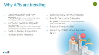 Why APIs are trending
➔ Open Innovation and New
Markets. Enable firms to use internal as well as
external ideas and find new market paths
➔ Consume, Switch or Upgrade
Seamlessly. Drive both the API Consumer and
Provider towards a continuous improvement of quality
➔ Build on Partner Capabilities
➔ Increase Brand Presence
➔ Generate New Revenue Streams
➔ Enable Composite Enterprise
Approach where business functionalities become
small configurable blocks.
➔ Reduce time-to-market
➔ Fueled by mobile, cloud, big data
& IoT
 